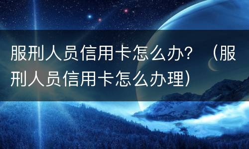 服刑人员信用卡怎么办？（服刑人员信用卡怎么办理）