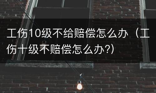 工伤10级不给赔偿怎么办（工伤十级不赔偿怎么办?）