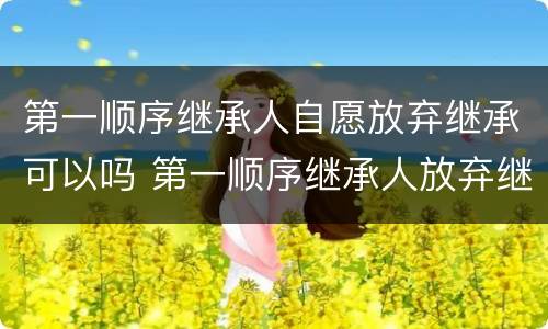 第一顺序继承人自愿放弃继承可以吗 第一顺序继承人放弃继承第二顺序继承人可以继承吗