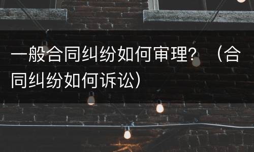 一般合同纠纷如何审理？（合同纠纷如何诉讼）