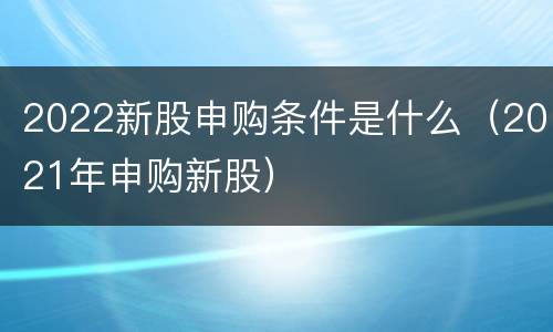 2022新股申购条件是什么（2021年申购新股）