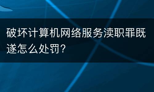 破坏计算机网络服务渎职罪既遂怎么处罚?