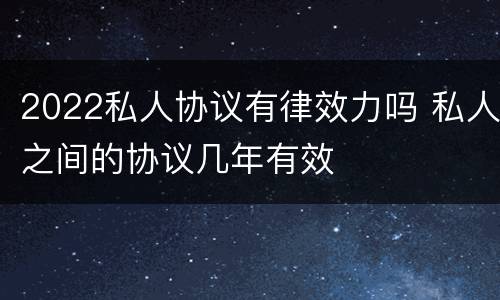 2022私人协议有律效力吗 私人之间的协议几年有效
