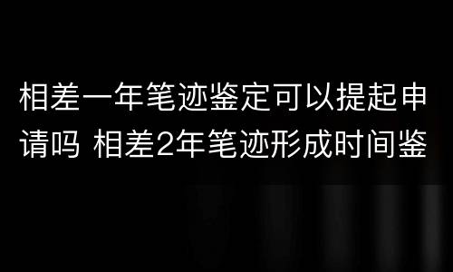 相差一年笔迹鉴定可以提起申请吗 相差2年笔迹形成时间鉴定