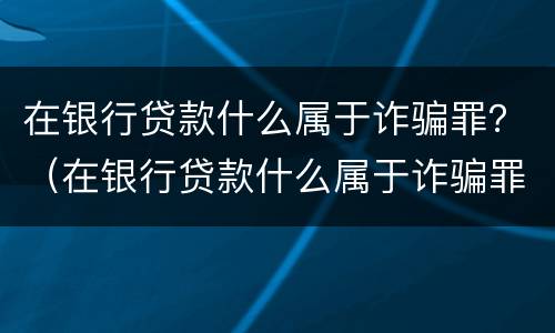 在银行贷款什么属于诈骗罪？（在银行贷款什么属于诈骗罪名）