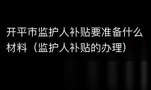 开平市监护人补贴要准备什么材料（监护人补贴的办理）