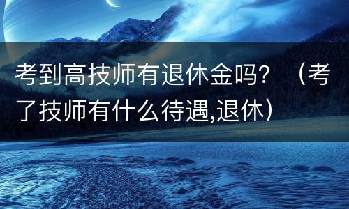 考到高技师有退休金吗？（考了技师有什么待遇,退休）