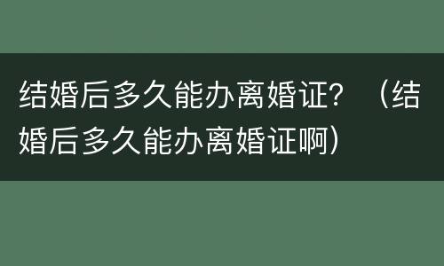 结婚后多久能办离婚证？（结婚后多久能办离婚证啊）