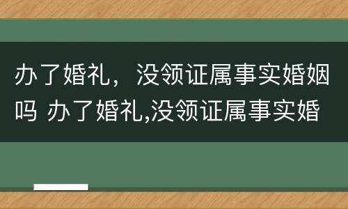 办了婚礼，没领证属事实婚姻吗 办了婚礼,没领证属事实婚姻吗为什么