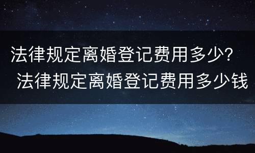 法律规定离婚登记费用多少？ 法律规定离婚登记费用多少钱