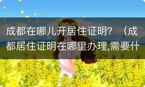 成都在哪儿开居住证明？（成都居住证明在哪里办理,需要什么证件）