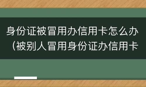 身份证被冒用办信用卡怎么办（被别人冒用身份证办信用卡怎么办）