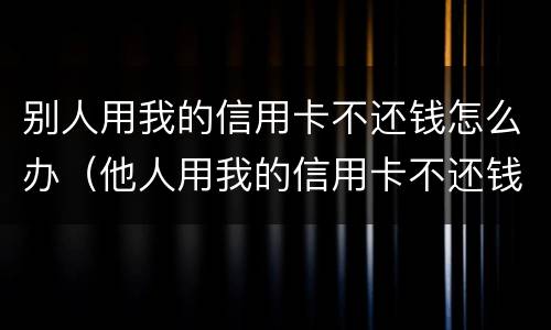 别人用我的信用卡不还钱怎么办（他人用我的信用卡不还钱我怎么起诉他）