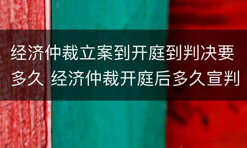 经济仲裁立案到开庭到判决要多久 经济仲裁开庭后多久宣判