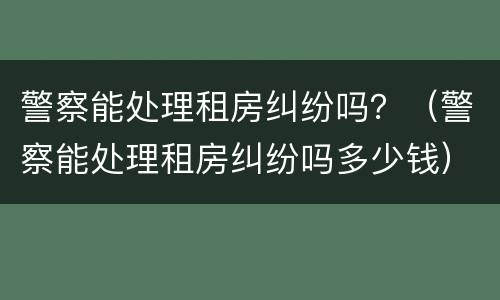 警察能处理租房纠纷吗？（警察能处理租房纠纷吗多少钱）