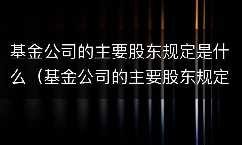 基金公司的主要股东规定是什么（基金公司的主要股东规定是什么意思）