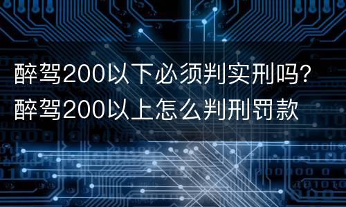 醉驾200以下必须判实刑吗？ 醉驾200以上怎么判刑罚款