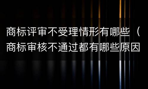 商标评审不受理情形有哪些（商标审核不通过都有哪些原因）