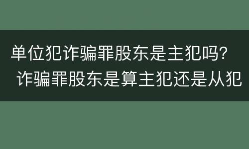 单位犯诈骗罪股东是主犯吗？ 诈骗罪股东是算主犯还是从犯