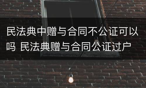 民法典中赠与合同不公证可以吗 民法典赠与合同公证过户