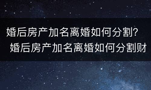 婚后房产加名离婚如何分割？ 婚后房产加名离婚如何分割财产