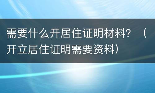 需要什么开居住证明材料？（开立居住证明需要资料）