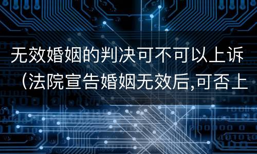 无效婚姻的判决可不可以上诉（法院宣告婚姻无效后,可否上诉）