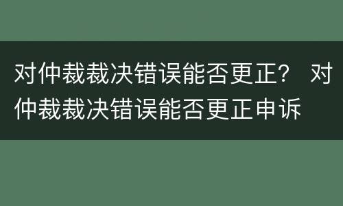 对仲裁裁决错误能否更正？ 对仲裁裁决错误能否更正申诉
