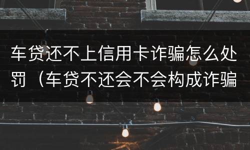 车贷还不上信用卡诈骗怎么处罚（车贷不还会不会构成诈骗）