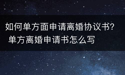 如何单方面申请离婚协议书？ 单方离婚申请书怎么写