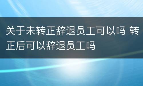 关于未转正辞退员工可以吗 转正后可以辞退员工吗