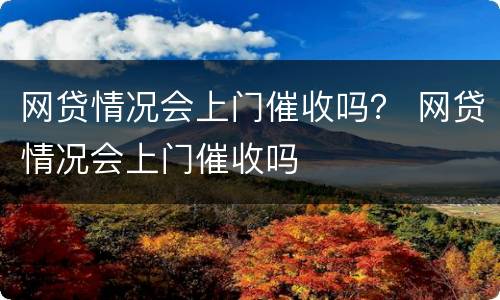 网贷情况会上门催收吗？ 网贷情况会上门催收吗