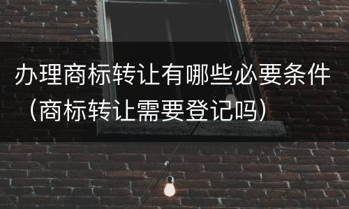 办理商标转让有哪些必要条件（商标转让需要登记吗）