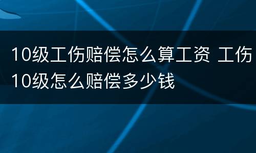 10级工伤赔偿怎么算工资 工伤10级怎么赔偿多少钱