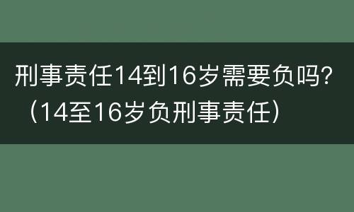刑事责任14到16岁需要负吗？（14至16岁负刑事责任）