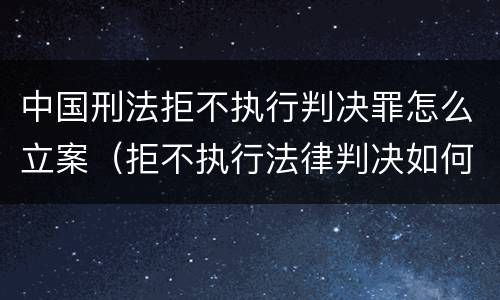 中国刑法拒不执行判决罪怎么立案（拒不执行法律判决如何定罪）