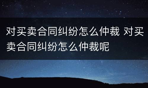 对买卖合同纠纷怎么仲裁 对买卖合同纠纷怎么仲裁呢