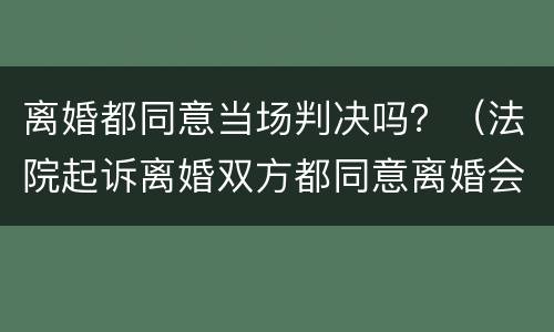 离婚都同意当场判决吗？（法院起诉离婚双方都同意离婚会当场判吗）