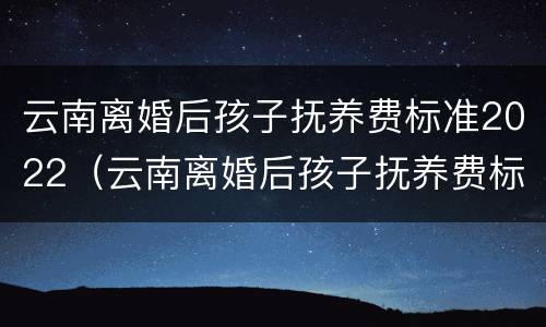 云南离婚后孩子抚养费标准2022（云南离婚后孩子抚养费标准2022年）