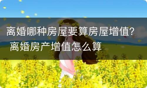 离婚哪种房屋要算房屋增值？ 离婚房产增值怎么算