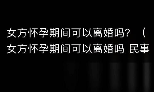 女方怀孕期间可以离婚吗？（女方怀孕期间可以离婚吗 民事诉讼法）
