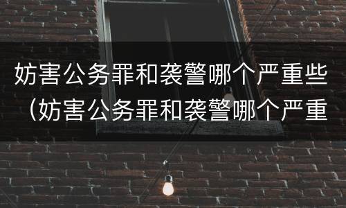 妨害公务罪和袭警哪个严重些（妨害公务罪和袭警哪个严重些）