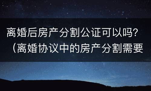 离婚后房产分割公证可以吗？（离婚协议中的房产分割需要公证吗）