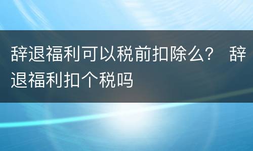 辞退福利可以税前扣除么？ 辞退福利扣个税吗
