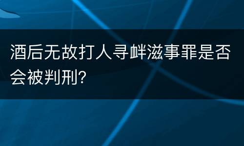 酒后无故打人寻衅滋事罪是否会被判刑？