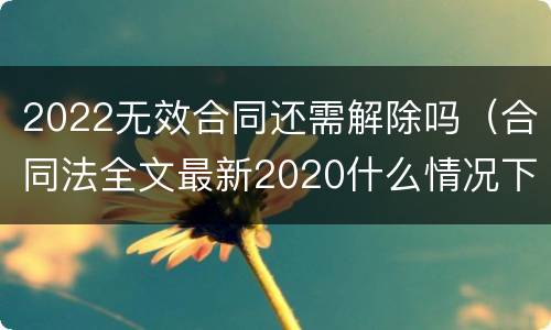 2022无效合同还需解除吗（合同法全文最新2020什么情况下可以解除合同）