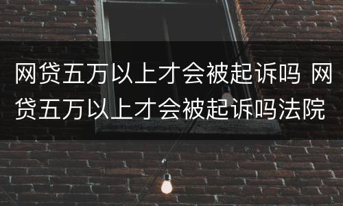 网贷五万以上才会被起诉吗 网贷五万以上才会被起诉吗法院