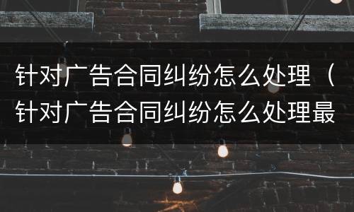 针对广告合同纠纷怎么处理（针对广告合同纠纷怎么处理最好）