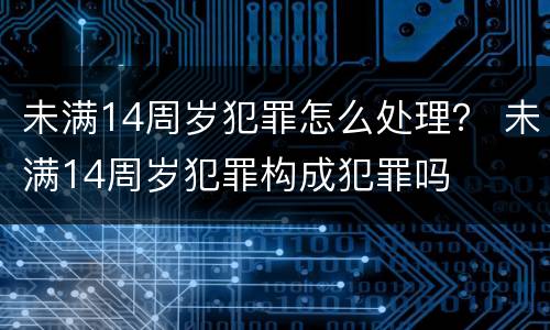 未满14周岁犯罪怎么处理？ 未满14周岁犯罪构成犯罪吗