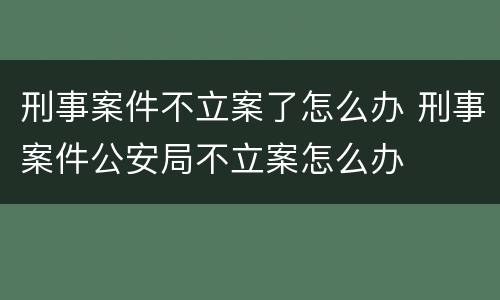 刑事案件不立案了怎么办 刑事案件公安局不立案怎么办